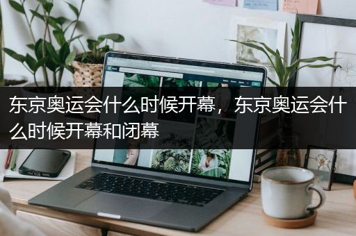 东京奥运会什么时候开幕，东京奥运会什么时候开幕和闭幕